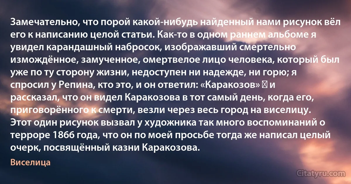 Замечательно, что порой какой-нибудь найденный нами рисунок вёл его к написанию целой статьи. Как-то в одном раннем альбоме я увидел карандашный набросок, изображавший смертельно измождённое, замученное, омертвелое лицо человека, который был уже по ту сторону жизни, недоступен ни надежде, ни горю; я спросил у Репина, кто это, и он ответил: «Каракозов» ― и рассказал, что он видел Каракозова в тот самый день, когда его, приговорённого к смерти, везли через весь город на виселицу. Этот один рисунок вызвал у художника так много воспоминаний о терроре 1866 года, что он по моей просьбе тогда же написал целый очерк, посвящённый казни Каракозова. (Виселица)