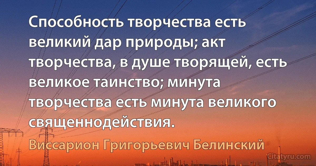 Способность творчества есть великий дар природы; акт творчества, в душе творящей, есть великое таинство; минута творчества есть минута великого священнодействия. (Виссарион Григорьевич Белинский)