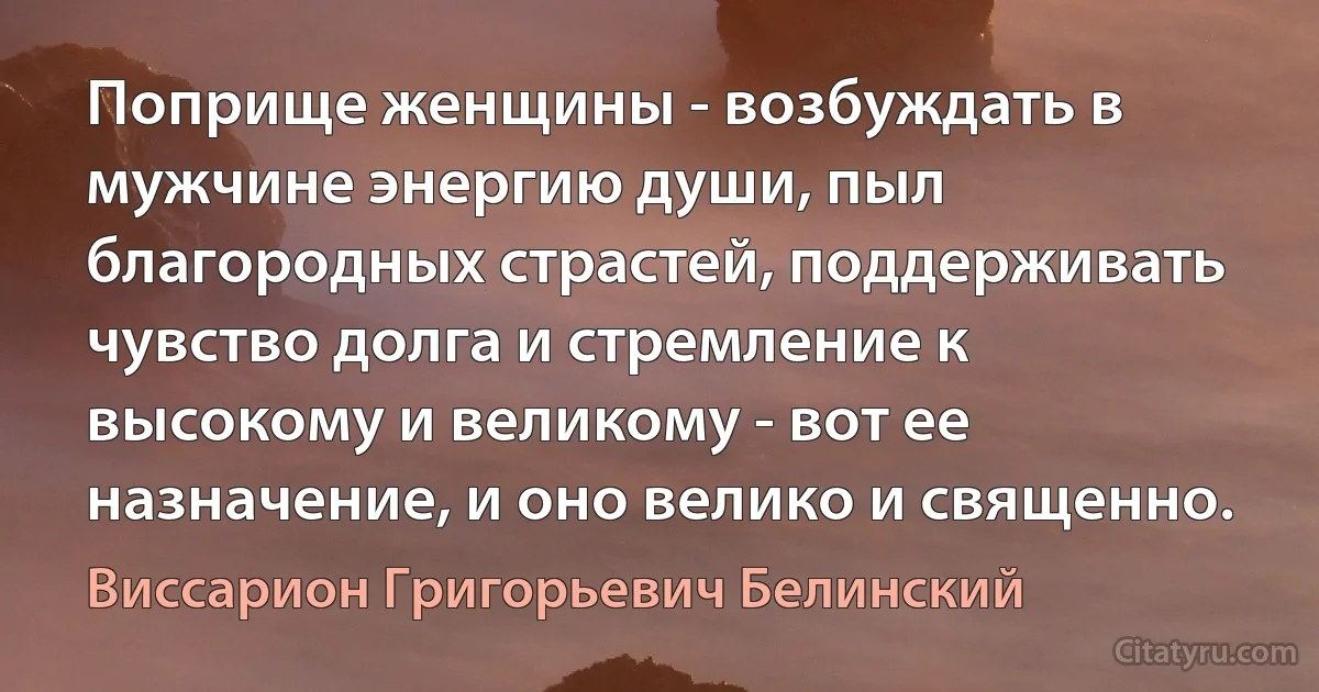 Поприще женщины - возбуждать в мужчине энергию души, пыл благородных страстей, поддерживать чувство долга и стремление к высокому и великому - вот ее назначение, и оно велико и священно. (Виссарион Григорьевич Белинский)