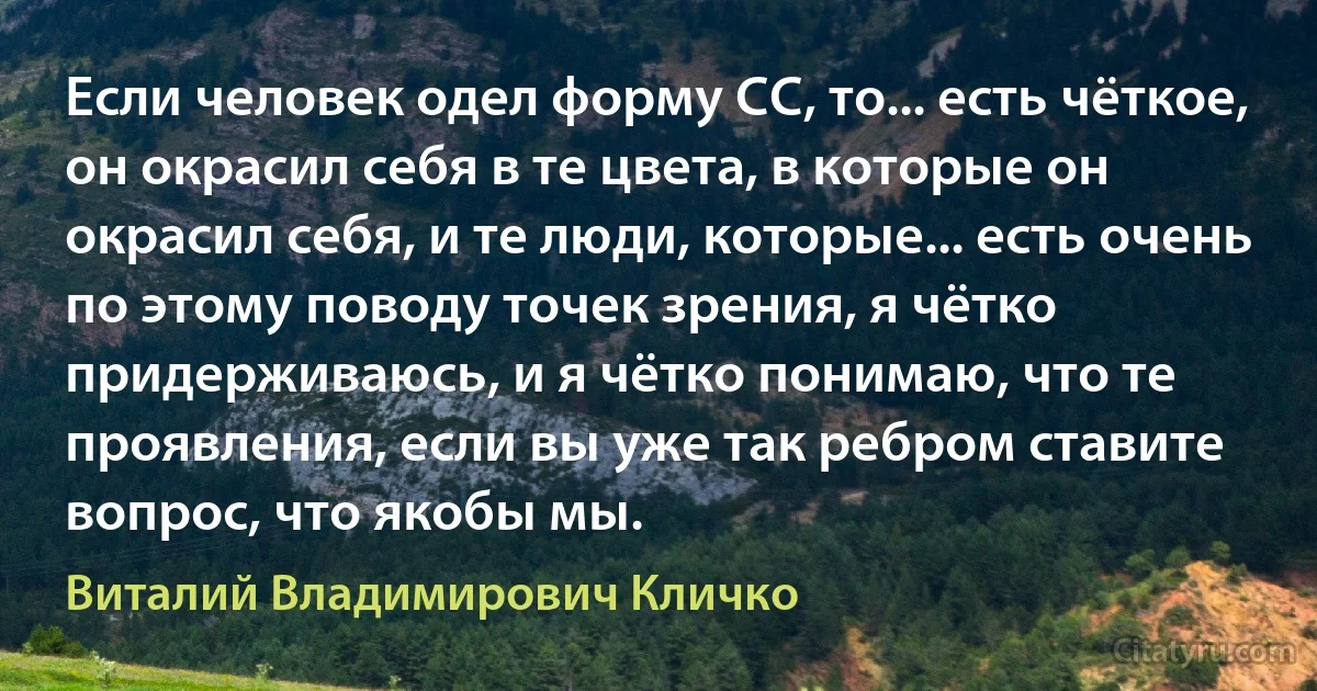 Если человек одел форму СС, то... есть чёткое, он окрасил себя в те цвета, в которые он окрасил себя, и те люди, которые... есть очень по этому поводу точек зрения, я чётко придерживаюсь, и я чётко понимаю, что те проявления, если вы уже так ребром ставите вопрос, что якобы мы. (Виталий Владимирович Кличко)