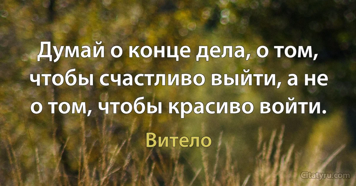 Думай о конце дела, о том, чтобы счастливо выйти, а не о том, чтобы красиво войти. (Витело)