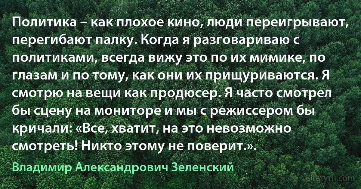 Политика – как плохое кино, люди переигрывают, перегибают палку. Когда я разговариваю с политиками, всегда вижу это по их мимике, по глазам и по тому, как они их прищуриваются. Я смотрю на вещи как продюсер. Я часто смотрел бы сцену на мониторе и мы с режиссером бы кричали: «Все, хватит, на это невозможно смотреть! Никто этому не поверит.». (Владимир Александрович Зеленский)