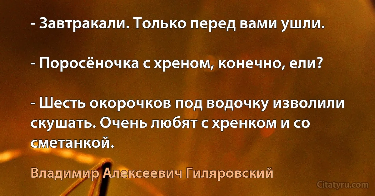 - Завтракали. Только перед вами ушли.

- Поросёночка с хреном, конечно, ели?

- Шесть окорочков под водочку изволили скушать. Очень любят с хренком и со сметанкой. (Владимир Алексеевич Гиляровский)