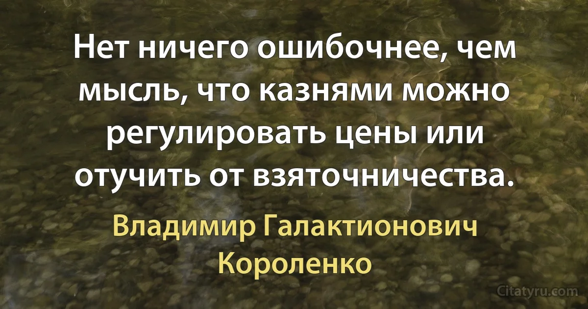 Нет ничего ошибочнее, чем мысль, что казнями можно регулировать цены или отучить от взяточничества. (Владимир Галактионович Короленко)