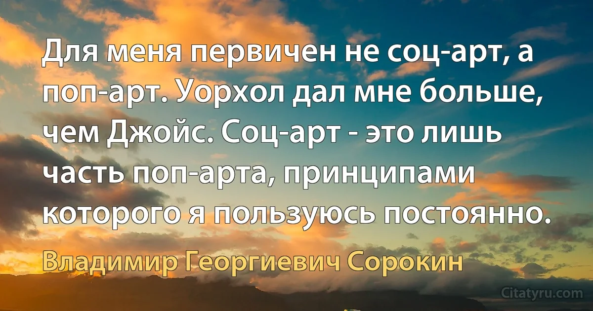 Для меня первичен не соц-арт, а поп-арт. Уорхол дал мне больше, чем Джойс. Соц-арт - это лишь часть поп-арта, принципами которого я пользуюсь постоянно. (Владимир Георгиевич Сорокин)