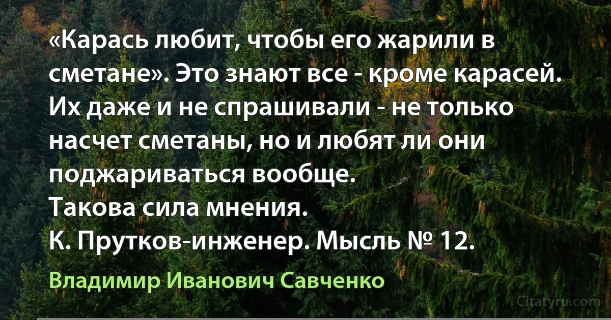 «Карась любит, чтобы его жарили в сметане». Это знают все - кроме карасей. Их даже и не спрашивали - не только насчет сметаны, но и любят ли они поджариваться вообще.
Такова сила мнения.
К. Прутков-инженер. Мысль № 12. (Владимир Иванович Савченко)