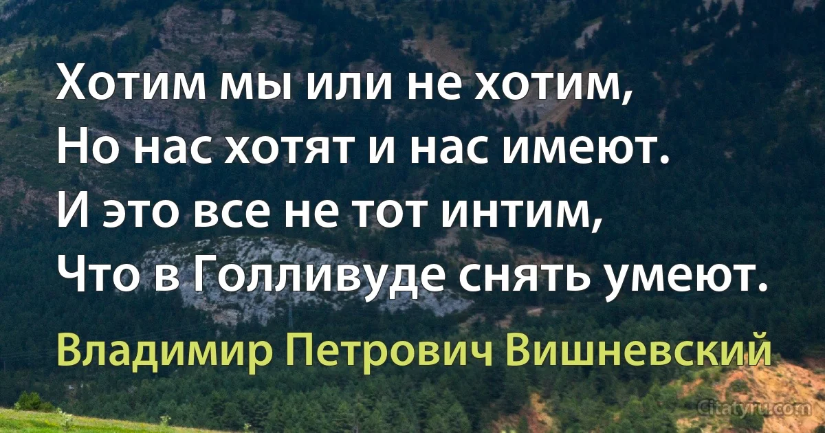 Хотим мы или не хотим,
Но нас хотят и нас имеют.
И это все не тот интим,
Что в Голливуде снять умеют. (Владимир Петрович Вишневский)