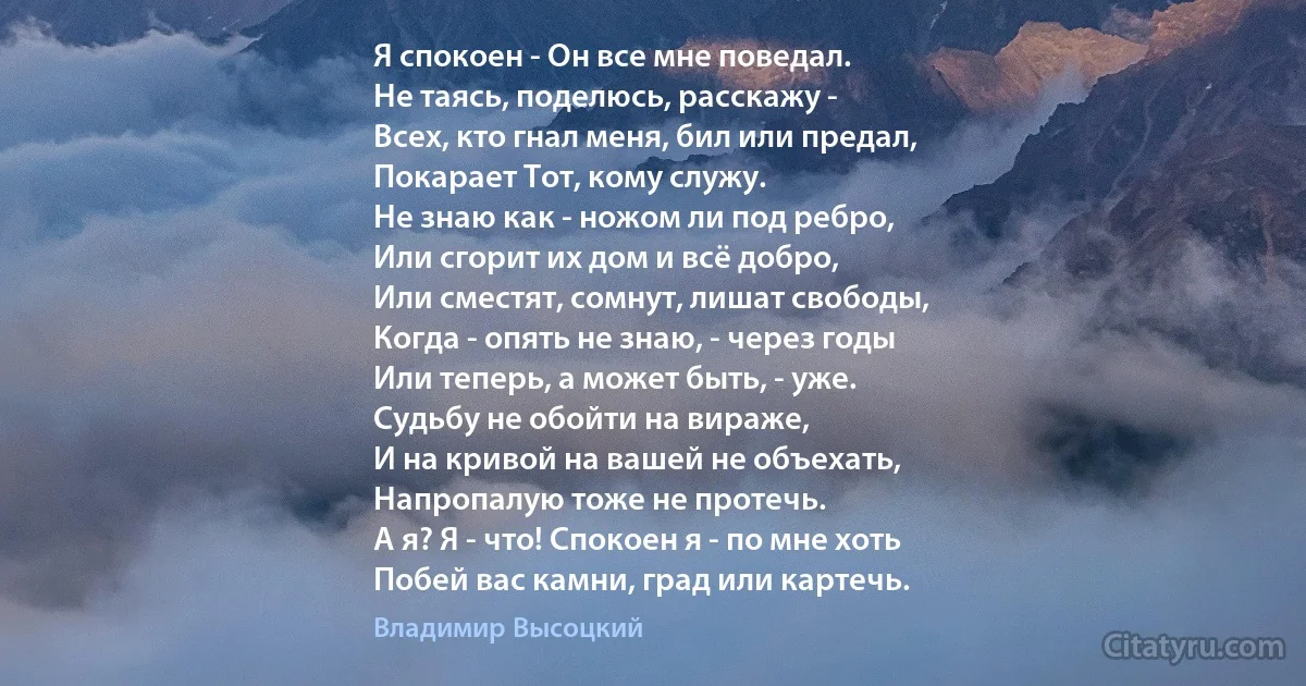 Я спокоен - Он все мне поведал.
Не таясь, поделюсь, расскажу -
Всех, кто гнал меня, бил или предал,
Покарает Тот, кому служу.
Не знаю как - ножом ли под ребро,
Или сгорит их дом и всё добро,
Или сместят, сомнут, лишат свободы,
Когда - опять не знаю, - через годы
Или теперь, а может быть, - уже.
Судьбу не обойти на вираже,
И на кривой на вашей не объехать,
Напропалую тоже не протечь.
А я? Я - что! Спокоен я - по мне хоть
Побей вас камни, град или картечь. (Владимир Высоцкий)