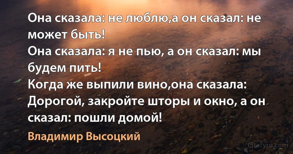 Она сказала: не люблю,а он сказал: не может быть!
Она сказала: я не пью, а он сказал: мы будем пить!
Когда же выпили вино,она сказала: 
Дорогой, закройте шторы и окно, а он сказал: пошли домой! (Владимир Высоцкий)