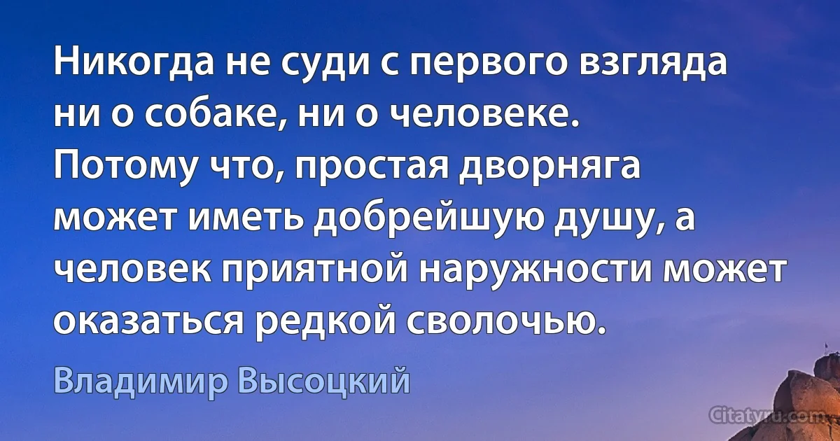 Никогда не суди с первого взгляда ни о собаке, ни о человеке. Потому что, простая дворняга может иметь добрейшую душу, а человек приятной наружности может оказаться редкой сволочью. (Владимир Высоцкий)