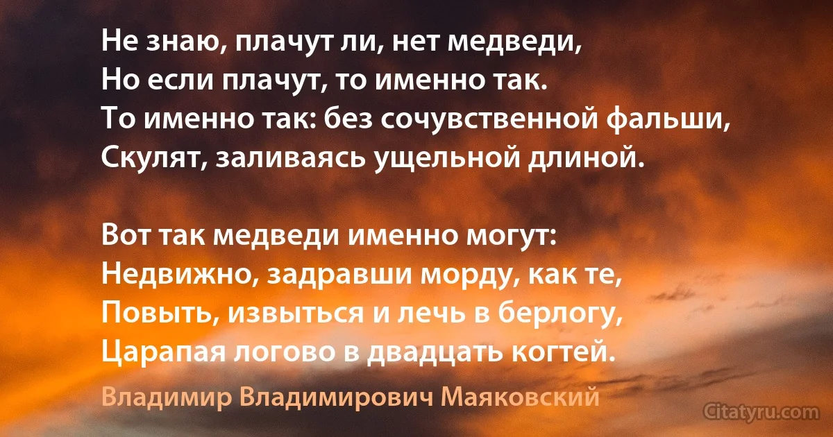 Не знаю, плачут ли, нет медведи,
Но если плачут, то именно так.
То именно так: без сочувственной фальши,
Скулят, заливаясь ущельной длиной.

Вот так медведи именно могут:
Недвижно, задравши морду, как те,
Повыть, извыться и лечь в берлогу,
Царапая логово в двадцать когтей. (Владимир Владимирович Маяковский)