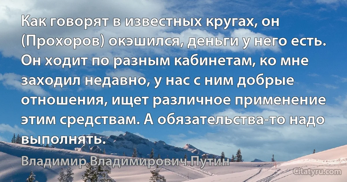 Как говорят в известных кругах, он (Прохоров) окэшился, деньги у него есть. Он ходит по разным кабинетам, ко мне заходил недавно, у нас с ним добрые отношения, ищет различное применение этим средствам. А обязательства-то надо выполнять. (Владимир Владимирович Путин)