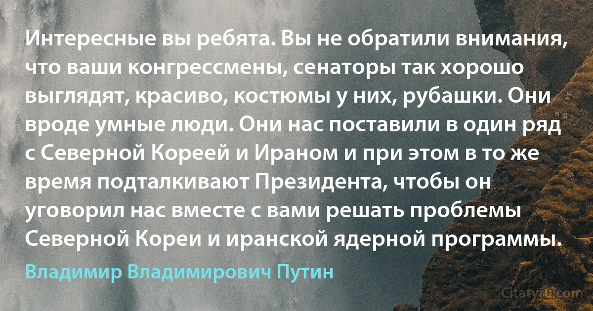 Интересные вы ребята. Вы не обратили внимания, что ваши конгрессмены, сенаторы так хорошо выглядят, красиво, костюмы у них, рубашки. Они вроде умные люди. Они нас поставили в один ряд с Северной Кореей и Ираном и при этом в то же время подталкивают Президента, чтобы он уговорил нас вместе с вами решать проблемы Северной Кореи и иранской ядерной программы. (Владимир Владимирович Путин)