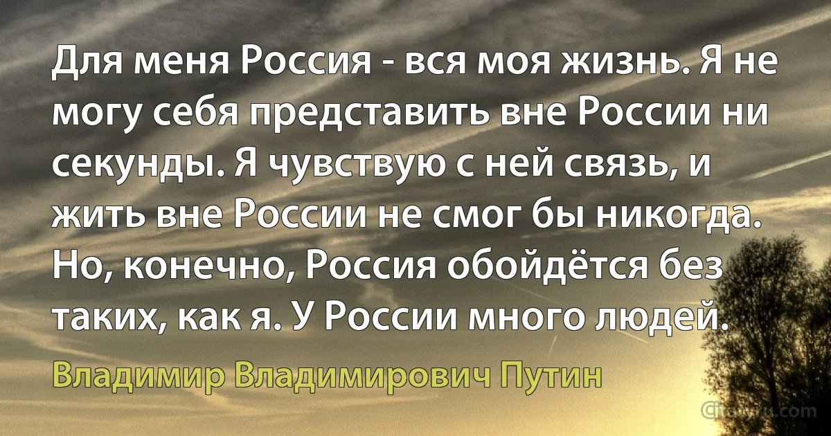 Для меня Россия - вся моя жизнь. Я не могу себя представить вне России ни секунды. Я чувствую с ней связь, и жить вне России не смог бы никогда. Но, конечно, Россия обойдётся без таких, как я. У России много людей. (Владимир Владимирович Путин)