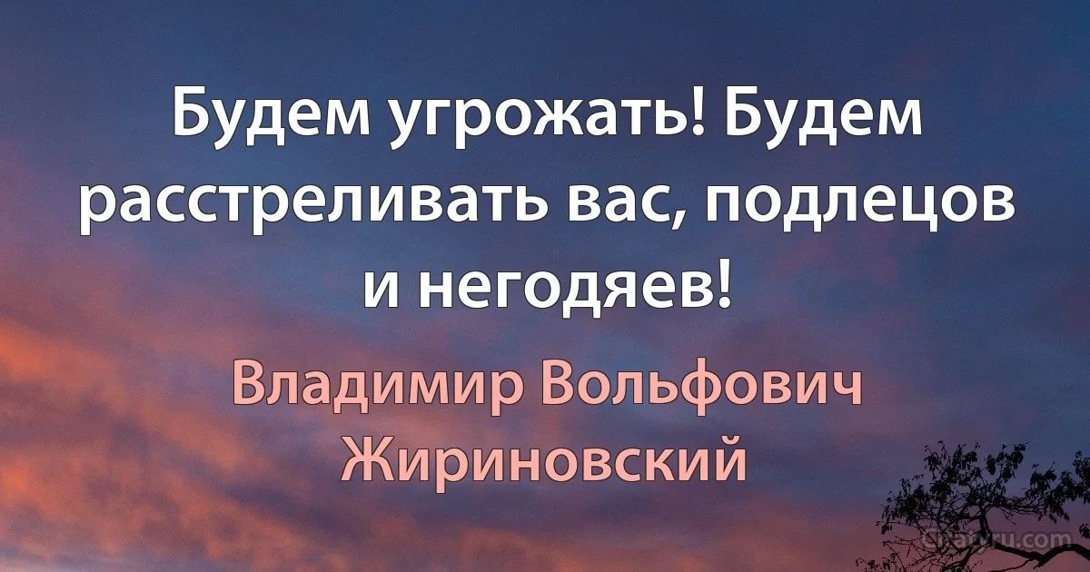 Будем угрожать! Будем расстреливать вас, подлецов и негодяев! (Владимир Вольфович Жириновский)