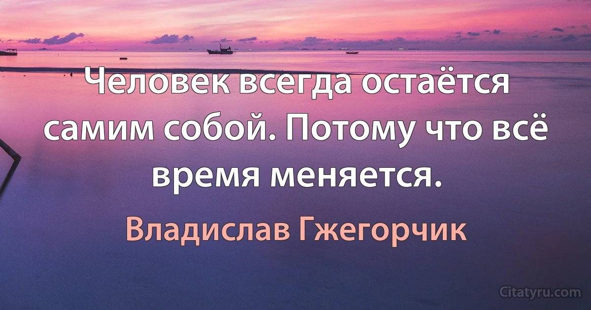 Человек всегда остаётся самим собой. Потому что всё время меняется. (Владислав Гжегорчик)