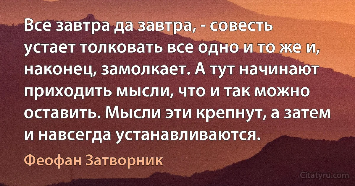 Все завтра да завтра, - совесть устает толковать все одно и то же и, наконец, замолкает. А тут начинают приходить мысли, что и так можно оставить. Мысли эти крепнут, а затем и навсегда устанавливаются. (Феофан Затворник)