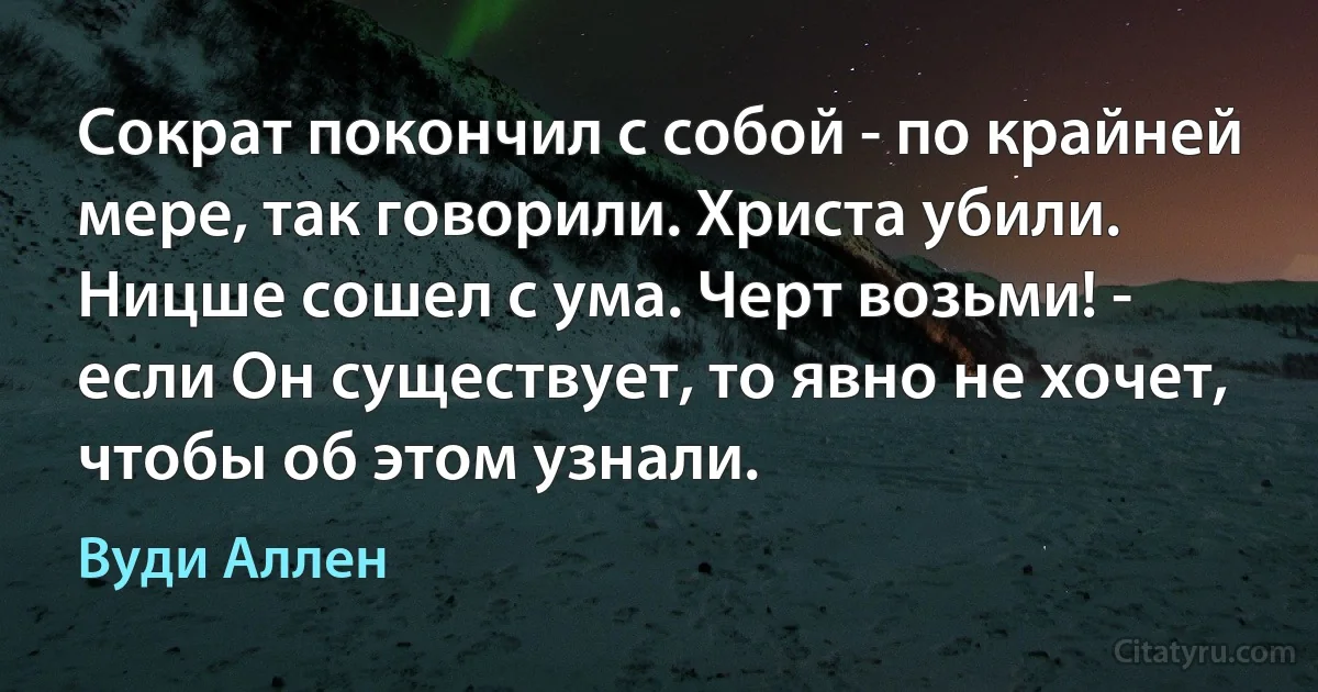 Сократ покончил с собой - по крайней мере, так говорили. Христа убили. Ницше сошел с ума. Черт возьми! - если Он существует, то явно не хочет, чтобы об этом узнали. (Вуди Аллен)