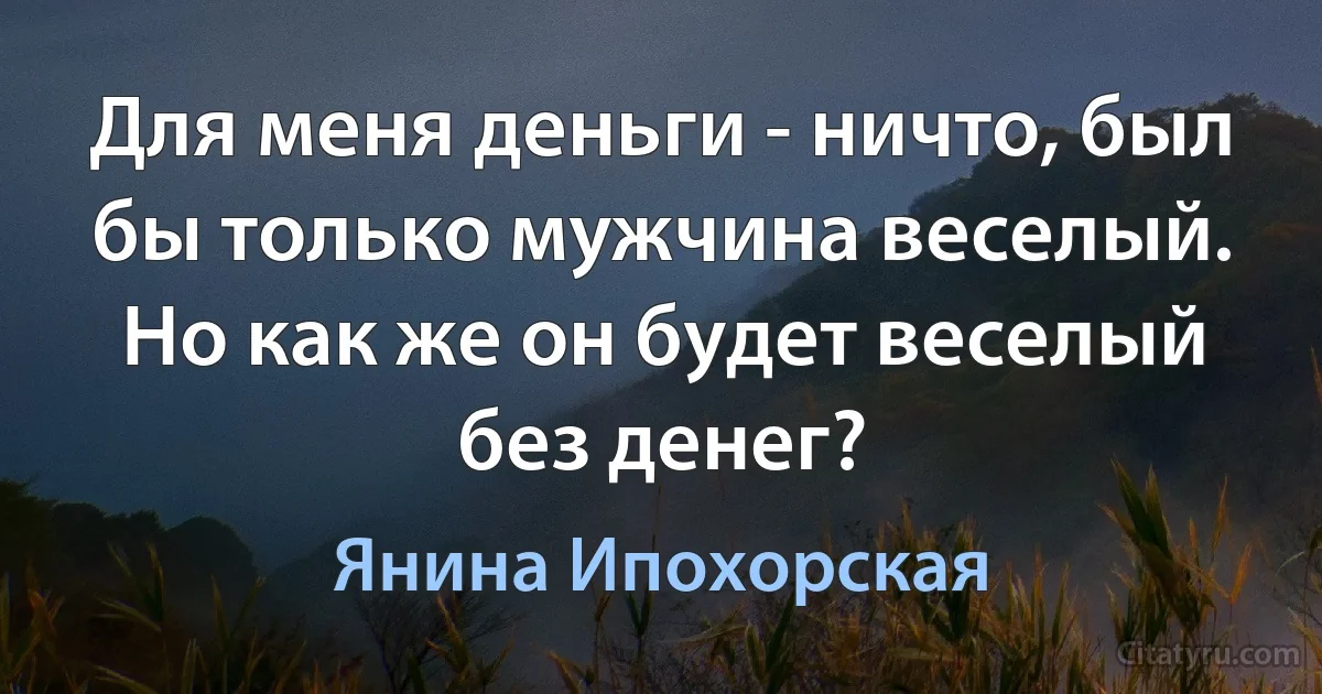 Для меня деньги - ничто, был бы только мужчина веселый. Но как же он будет веселый без денег? (Янина Ипохорская)