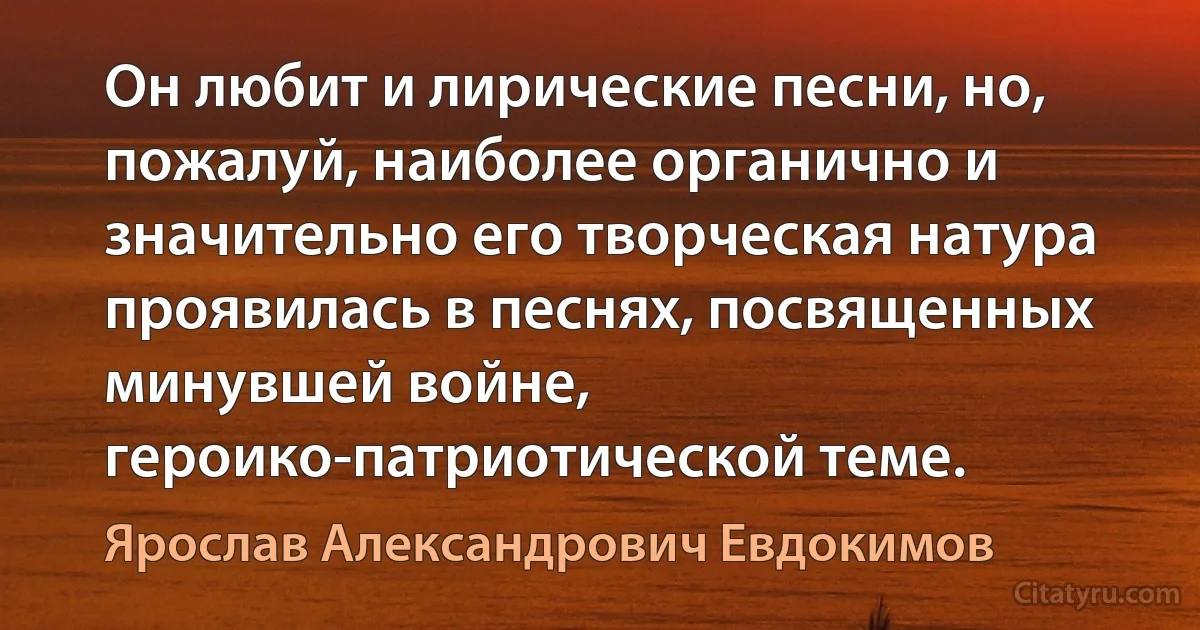 Он любит и лирические песни, но, пожалуй, наиболее органично и значительно его творческая натура проявилась в песнях, посвященных минувшей войне, героико-патриотической теме. (Ярослав Александрович Евдокимов)