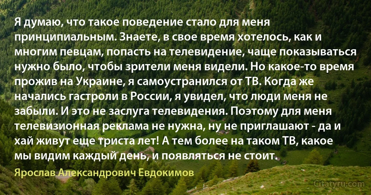 Я думаю, что такое поведение стало для меня принципиальным. Знаете, в свое время хотелось, как и многим певцам, попасть на телевидение, чаще показываться нужно было, чтобы зрители меня видели. Но какое-то время прожив на Украине, я самоустранился от ТВ. Когда же начались гастроли в России, я увидел, что люди меня не забыли. И это не заслуга телевидения. Поэтому для меня телевизионная реклама не нужна, ну не приглашают - да и хай живут еще триста лет! А тем более на таком ТВ, какое мы видим каждый день, и появляться не стоит. (Ярослав Александрович Евдокимов)