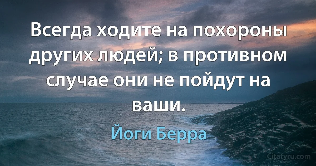 Всегда ходите на похороны других людей; в противном случае они не пойдут на ваши. (Йоги Берра)