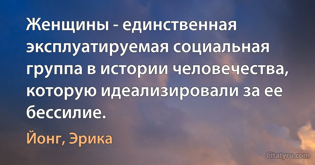 Женщины - единственная эксплуатируемая социальная группа в истории человечества, которую идеализировали за ее бессилие. (Йонг, Эрика)