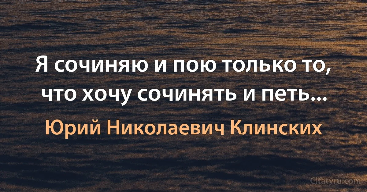 Я сочиняю и пою только то, что хочу сочинять и петь... (Юрий Николаевич Клинских)