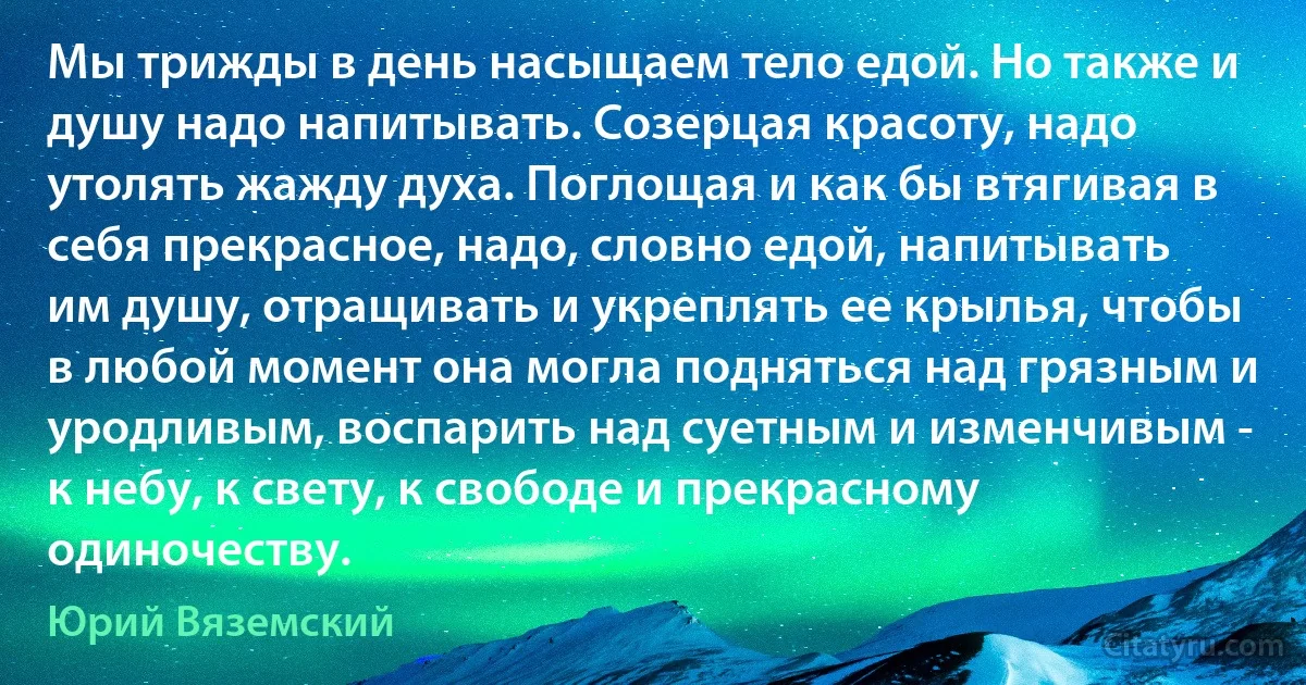 Мы трижды в день насыщаем тело едой. Но также и душу надо напитывать. Созерцая красоту, надо утолять жажду духа. Поглощая и как бы втягивая в себя прекрасное, надо, словно едой, напитывать им душу, отращивать и укреплять ее крылья, чтобы в любой момент она могла подняться над грязным и уродливым, воспарить над суетным и изменчивым - к небу, к свету, к свободе и прекрасному одиночеству. (Юрий Вяземский)