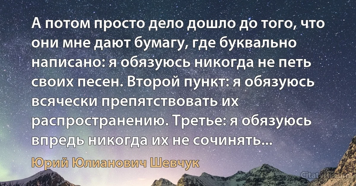 А потом просто дело дошло до того, что они мне дают бумагу, где буквально написано: я обязуюсь никогда не петь своих песен. Второй пункт: я обязуюсь всячески препятствовать их распространению. Третье: я обязуюсь впредь никогда их не сочинять... (Юрий Юлианович Шевчук)