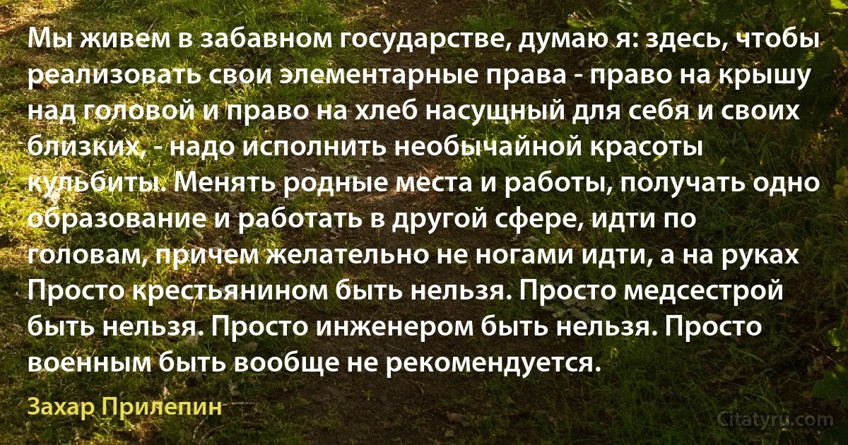 Мы живем в забавном государстве, думаю я: здесь, чтобы реализовать свои элементарные права - право на крышу над головой и право на хлеб насущный для себя и своих близких, - надо исполнить необычайной красоты кульбиты. Менять родные места и работы, получать одно образование и работать в другой сфере, идти по головам, причем желательно не ногами идти, а на руках Просто крестьянином быть нельзя. Просто медсестрой быть нельзя. Просто инженером быть нельзя. Просто военным быть вообще не рекомендуется. (Захар Прилепин)