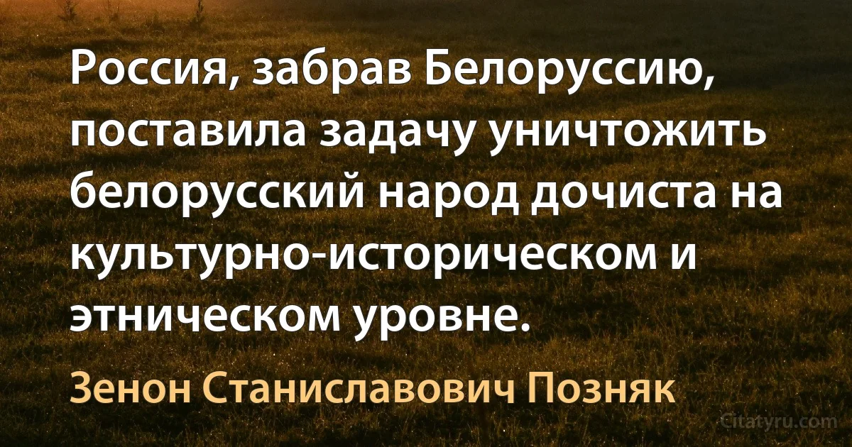 Россия, забрав Белоруссию, поставила задачу уничтожить белорусский народ дочиста на культурно-историческом и этническом уровне. (Зенон Станиславович Позняк)