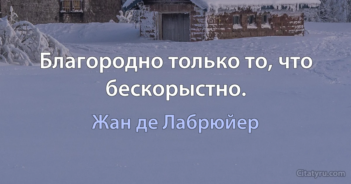 Благородно только то, что бескорыстно. (Жан де Лабрюйер)