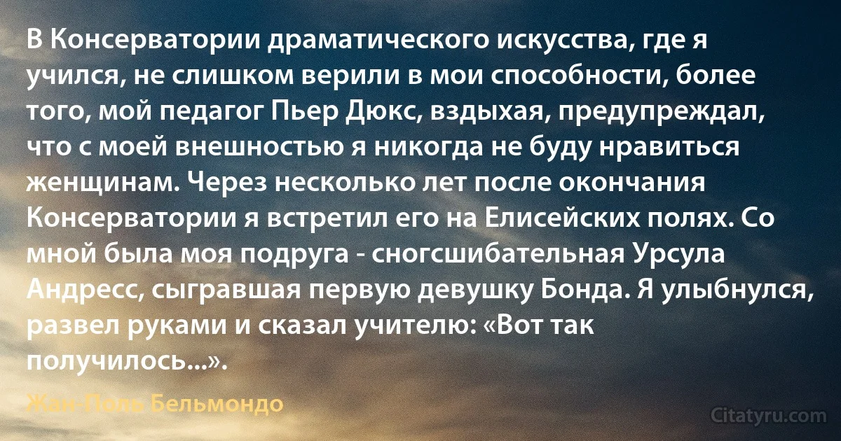 В Консерватории драматического искусства, где я учился, не слишком верили в мои способности, более того, мой педагог Пьер Дюкс, вздыхая, предупреждал, что с моей внешностью я никогда не буду нравиться женщинам. Через несколько лет после окончания Консерватории я встретил его на Елисейских полях. Со мной была моя подруга - сногсшибательная Урсула Андресс, сыгравшая первую девушку Бонда. Я улыбнулся, развел руками и сказал учителю: «Вот так получилось...». (Жан-Поль Бельмондо)