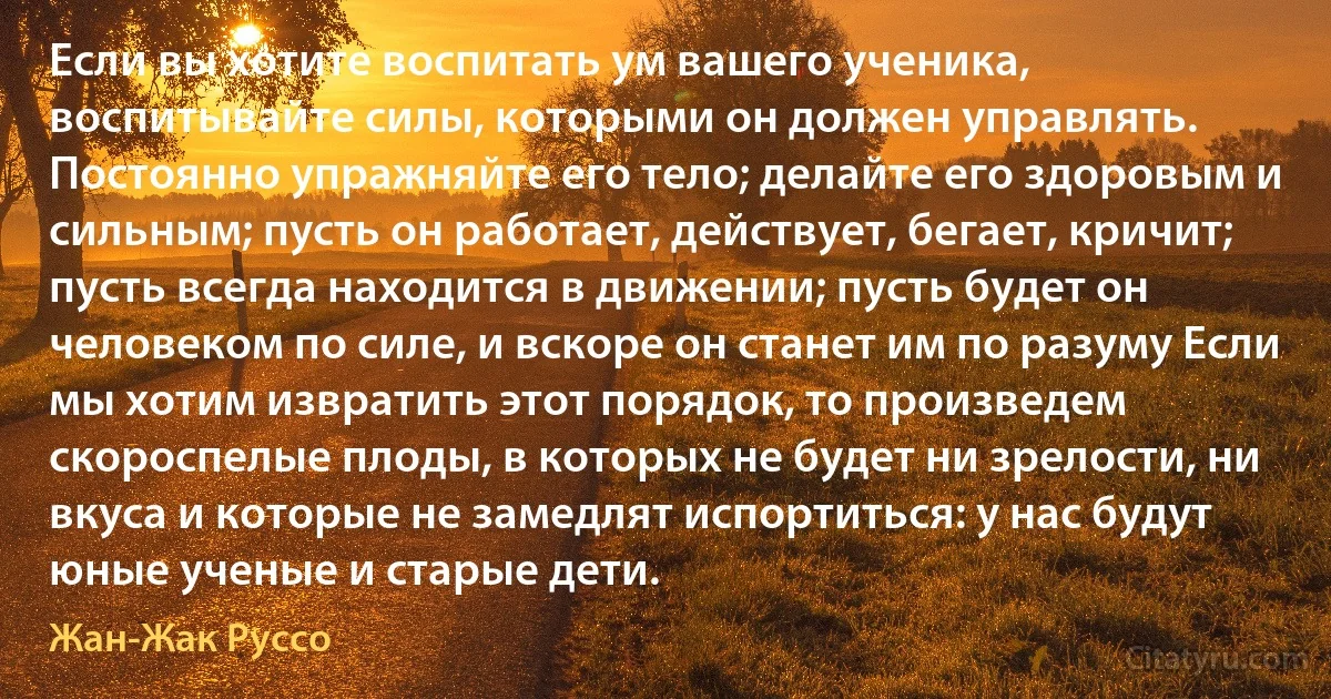 Если вы хотите воспитать ум вашего ученика, воспитывайте силы, которыми он должен управлять. Постоянно упражняйте его тело; делайте его здоровым и сильным; пусть он работает, действует, бегает, кричит; пусть всегда находится в движении; пусть будет он человеком по силе, и вскоре он станет им по разуму Если мы хотим извратить этот порядок, то произведем скороспелые плоды, в которых не будет ни зрелости, ни вкуса и которые не замедлят испортиться: у нас будут юные ученые и старые дети. (Жан-Жак Руссо)