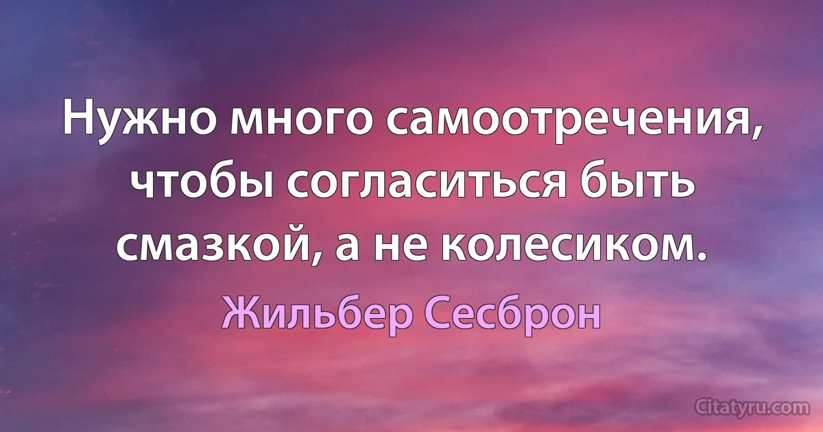 Нужно много самоотречения, чтобы согласиться быть смазкой, а не колесиком. (Жильбер Сесброн)