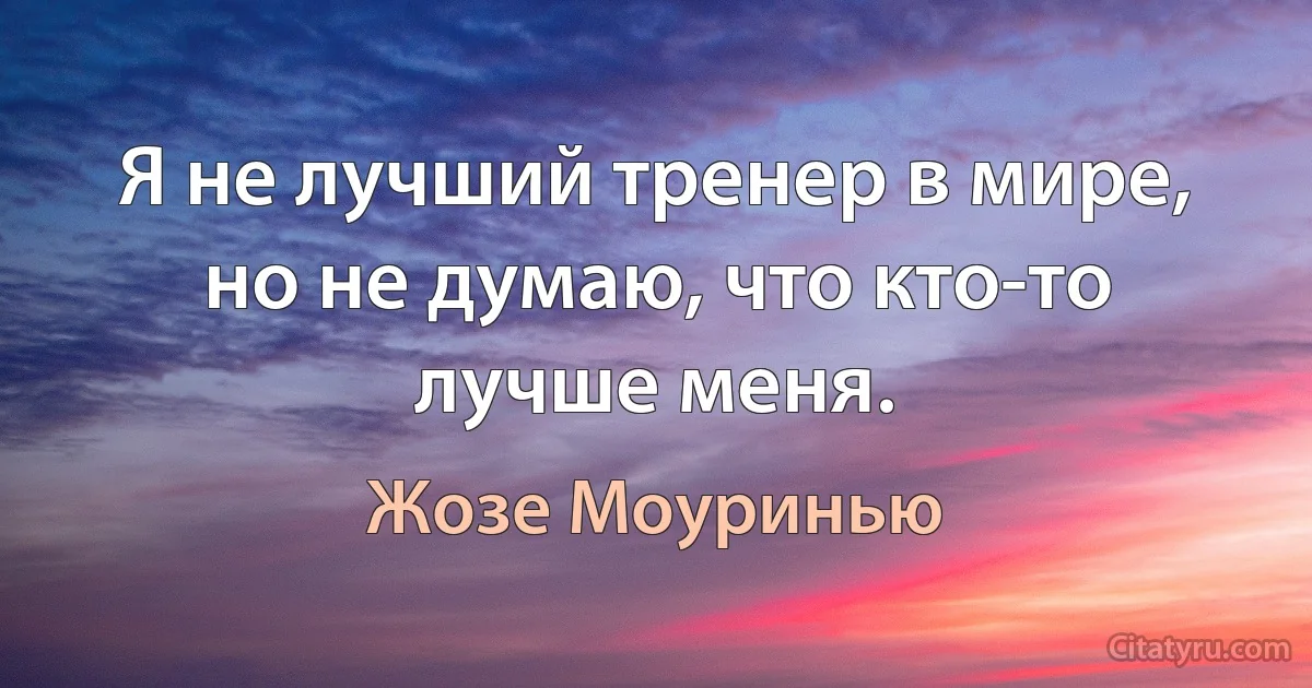 Я не лучший тренер в мире, но не думаю, что кто-то лучше меня. (Жозе Моуринью)