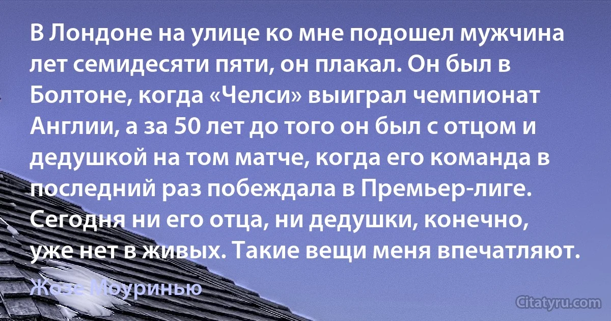 В Лондоне на улице ко мне подошел мужчина лет семидесяти пяти, он плакал. Он был в Болтоне, когда «Челси» выиграл чемпионат Англии, а за 50 лет до того он был с отцом и дедушкой на том матче, когда его команда в последний раз побеждала в Премьер-лиге. Сегодня ни его отца, ни дедушки, конечно, уже нет в живых. Такие вещи меня впечатляют. (Жозе Моуринью)