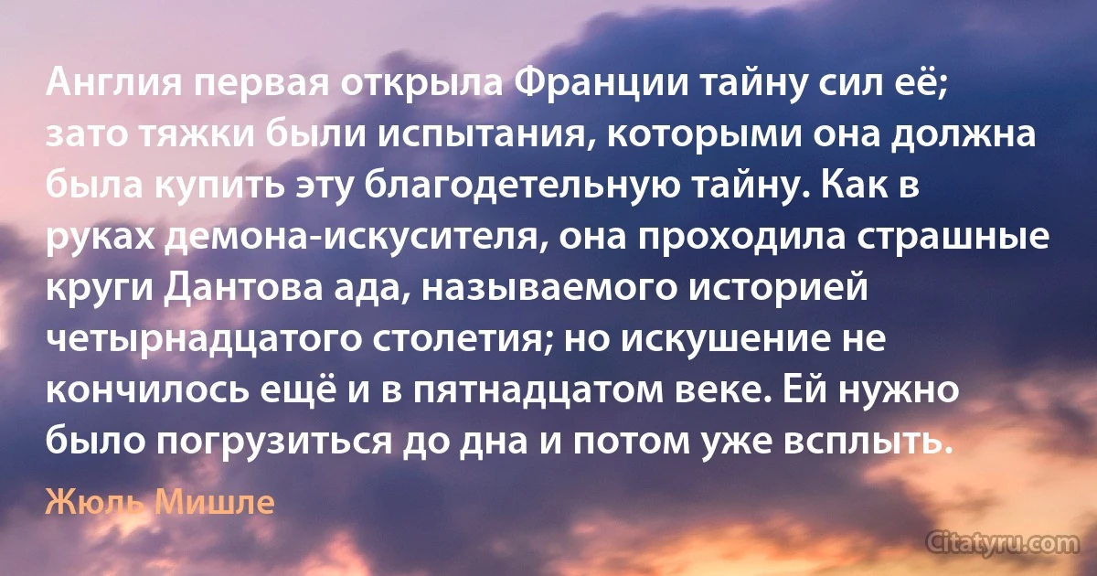 Англия первая открыла Франции тайну сил её; зато тяжки были испытания, которыми она должна была купить эту благодетельную тайну. Как в руках демона-искусителя, она проходила страшные круги Дантова ада, называемого историей четырнадцатого столетия; но искушение не кончилось ещё и в пятнадцатом веке. Ей нужно было погрузиться до дна и потом уже всплыть. (Жюль Мишле)