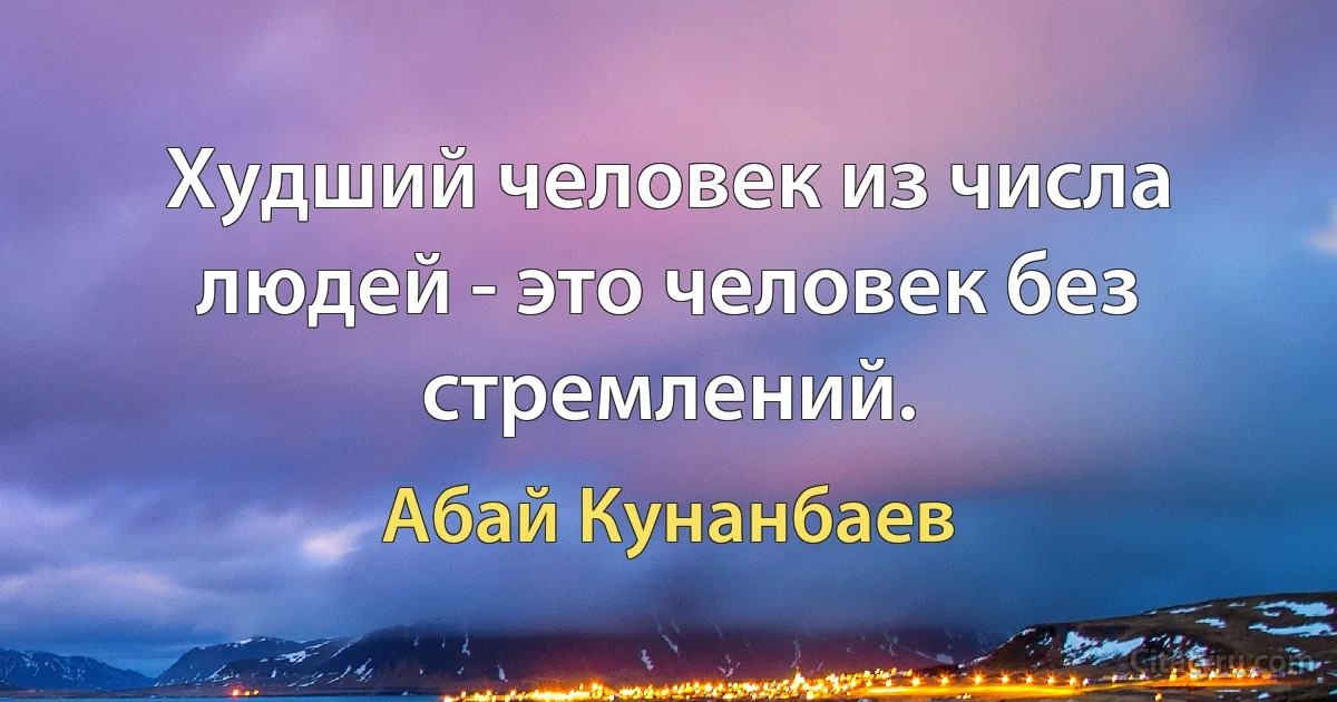 Худший человек из числа людей - это человек без стремлений. (Абай Кунанбаев)