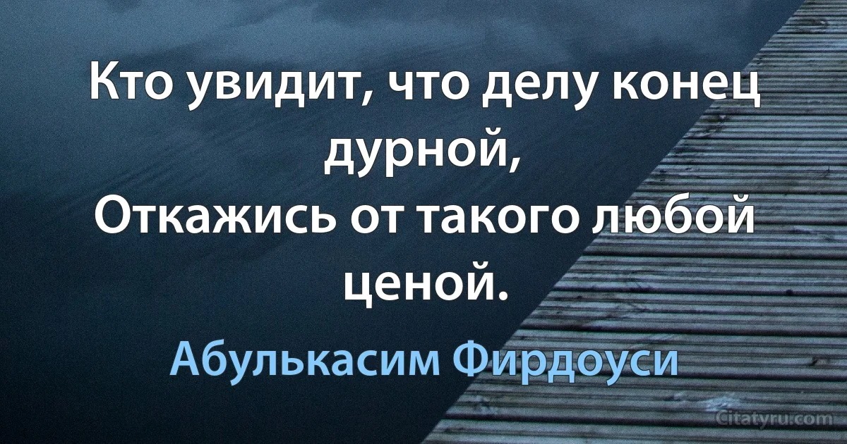 Кто увидит, что делу конец дурной,
Откажись от такого любой ценой. (Абулькасим Фирдоуси)