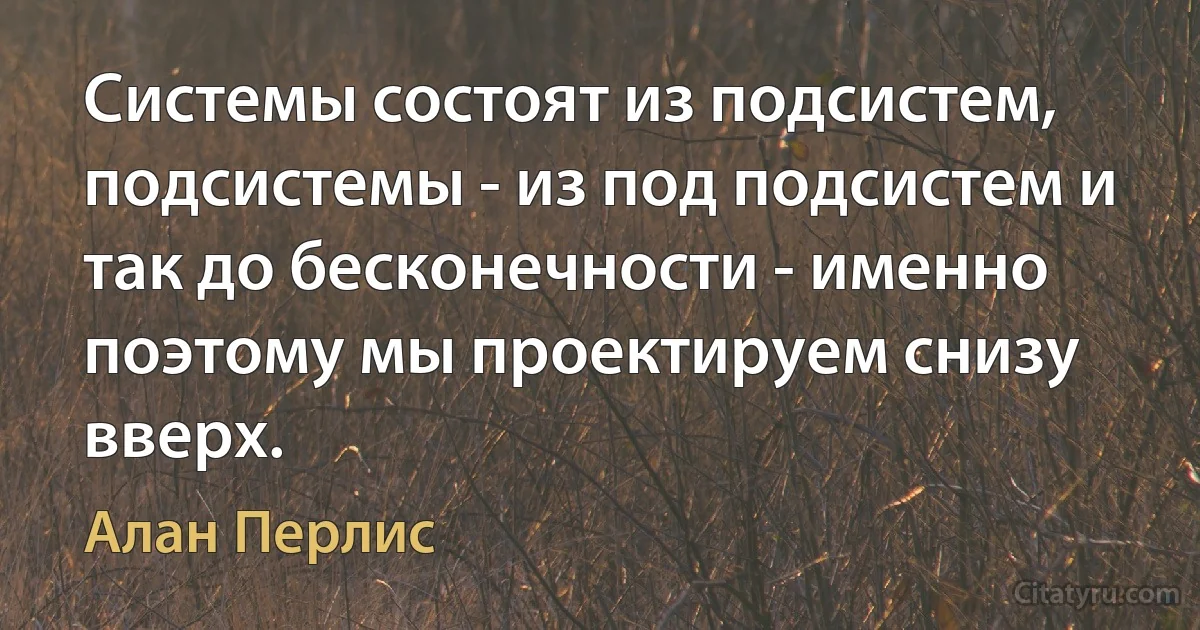 Системы состоят из подсистем, подсистемы - из под подсистем и так до бесконечности - именно поэтому мы проектируем снизу вверх. (Алан Перлис)