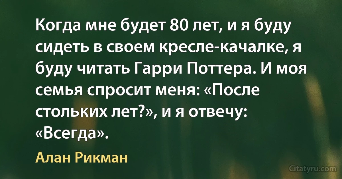 Когда мне будет 80 лет, и я буду сидеть в своем кресле-качалке, я буду читать Гарри Поттера. И моя семья спросит меня: «После стольких лет?», и я отвечу: «Всегда». (Алан Рикман)