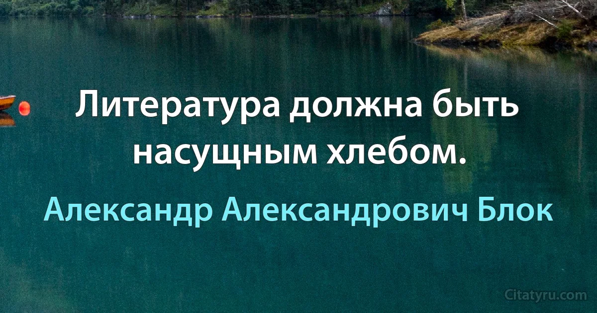 Литература должна быть насущным хлебом. (Александр Александрович Блок)