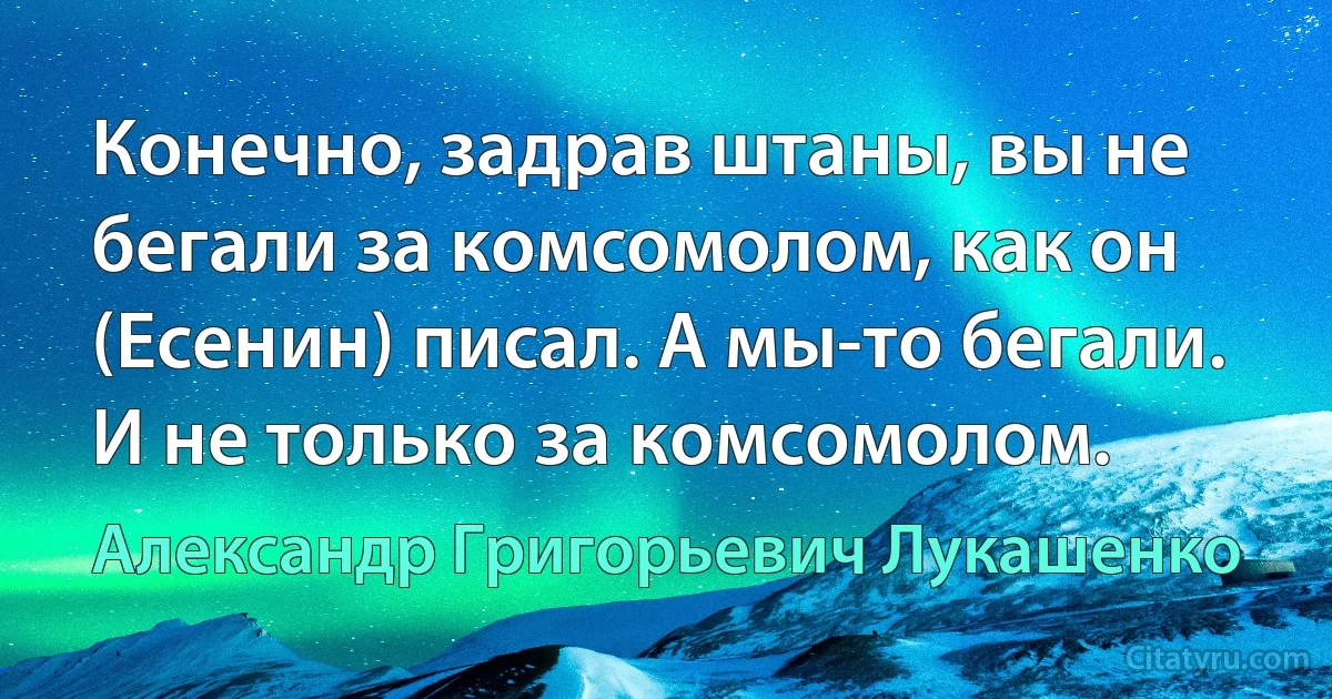 Конечно, задрав штаны, вы не бегали за комсомолом, как он (Есенин) писал. А мы-то бегали. И не только за комсомолом. (Александр Григорьевич Лукашенко)