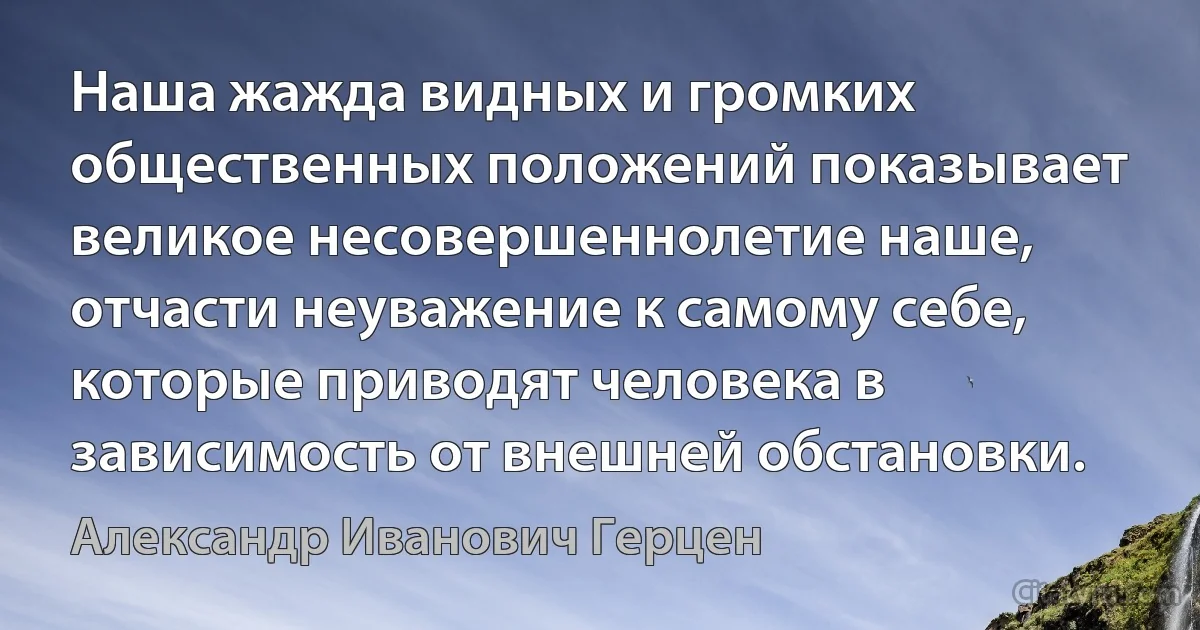 Наша жажда видных и громких общественных положений показывает великое несовершеннолетие наше, отчасти неуважение к самому себе, которые приводят человека в зависимость от внешней обстановки. (Александр Иванович Герцен)