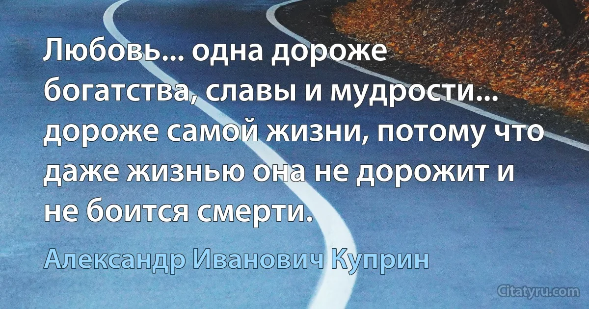 Любовь... одна дороже богатства, славы и мудрости... дороже самой жизни, потому что даже жизнью она не дорожит и не боится смерти. (Александр Иванович Куприн)