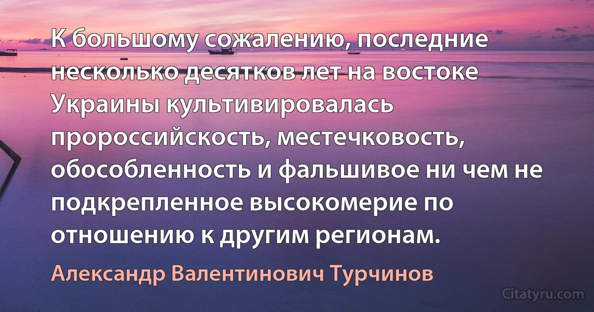 К большому сожалению, последние несколько десятков лет на востоке Украины культивировалась пророссийскость, местечковость, обособленность и фальшивое ни чем не подкрепленное высокомерие по отношению к другим регионам. (Александр Валентинович Турчинов)