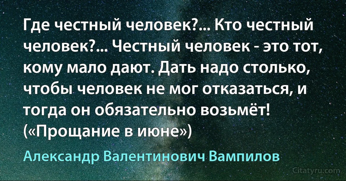 Где честный человек?... Кто честный человек?... Честный человек - это тот, кому мало дают. Дать надо столько, чтобы человек не мог отказаться, и тогда он обязательно возьмёт! («Прощание в июне») (Александр Валентинович Вампилов)