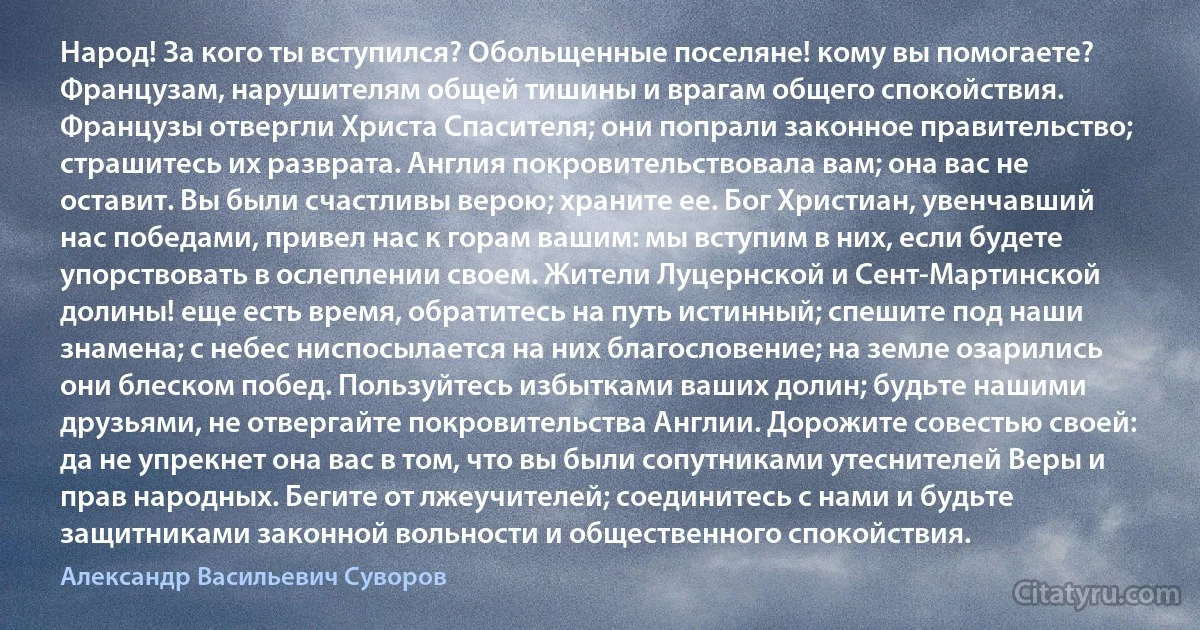 Народ! За кого ты вступился? Обольщенные поселяне! кому вы помогаете? Французам, нарушителям общей тишины и врагам общего спокойствия. Французы отвергли Христа Спасителя; они попрали законное правительство; страшитесь их разврата. Англия покровительствовала вам; она вас не оставит. Вы были счастливы верою; храните ее. Бог Христиан, увенчавший нас победами, привел нас к горам вашим: мы вступим в них, если будете упорствовать в ослеплении своем. Жители Луцернской и Сент-Мартинской долины! еще есть время, обратитесь на путь истинный; спешите под наши знамена; с небес ниспосылается на них благословение; на земле озарились они блеском побед. Пользуйтесь избытками ваших долин; будьте нашими друзьями, не отвергайте покровительства Англии. Дорожите совестью своей: да не упрекнет она вас в том, что вы были сопутниками утеснителей Веры и прав народных. Бегите от лжеучителей; соединитесь с нами и будьте защитниками законной вольности и общественного спокойствия. (Александр Васильевич Суворов)